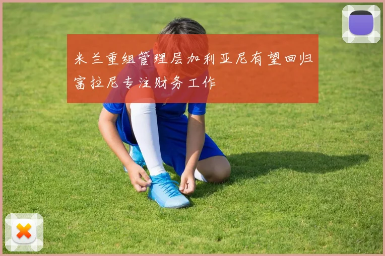 米兰重组管理层加利亚尼有望回归富拉尼专注财务工作