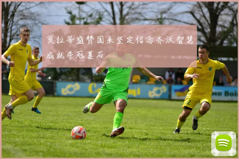 莫拉蒂盛赞国米坚定信念齐沃智慧成就夺冠基石