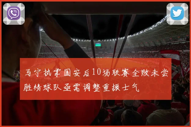 马宁执掌国安后10场联赛全败未尝胜绩球队亟需调整重振士气