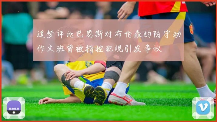 追梦评论巴恩斯对布伦森的防守动作文班曾被指控犯规引发争议
