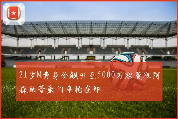 21岁M费身价飙升至5000万欧曼联阿森纳等豪门争抢在即