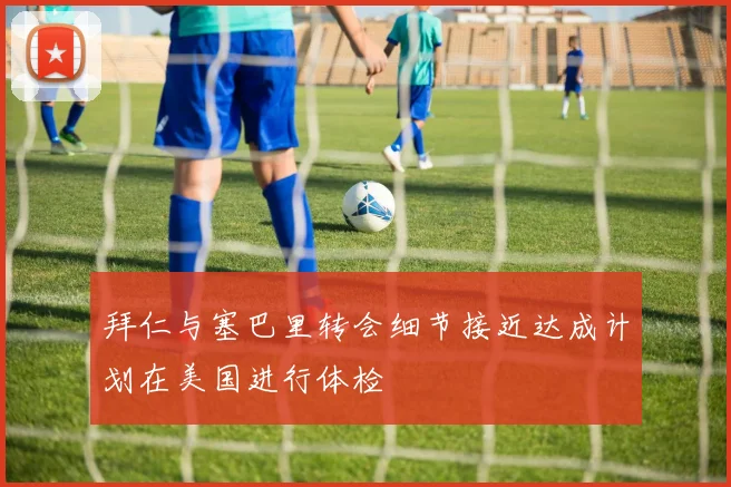 拜仁与塞巴里转会细节接近达成计划在美国进行体检