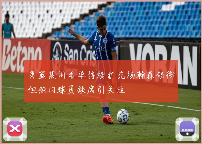 男篮集训名单持续扩充杨瀚森领衔但热门球员缺席引关注