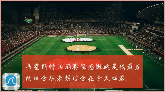 韦霍斯特泪洒赛场感慨这是我最后的机会从未想过会在今天回家