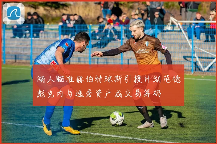 湖人瞄准赫伯特琼斯引援计划范德彪克内与选秀资产成交易筹码