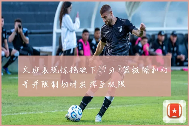 文班表现惊艳砍下17分7篮板隔扣对手并限制切特发挥至极限