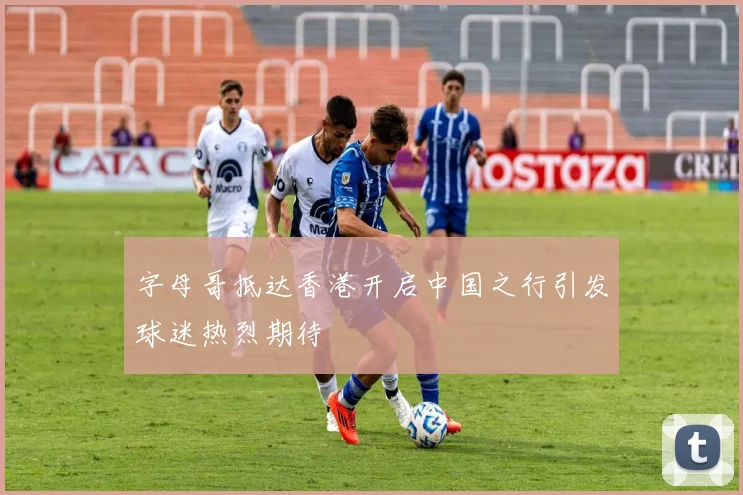 字母哥抵达香港开启中国之行引发球迷热烈期待