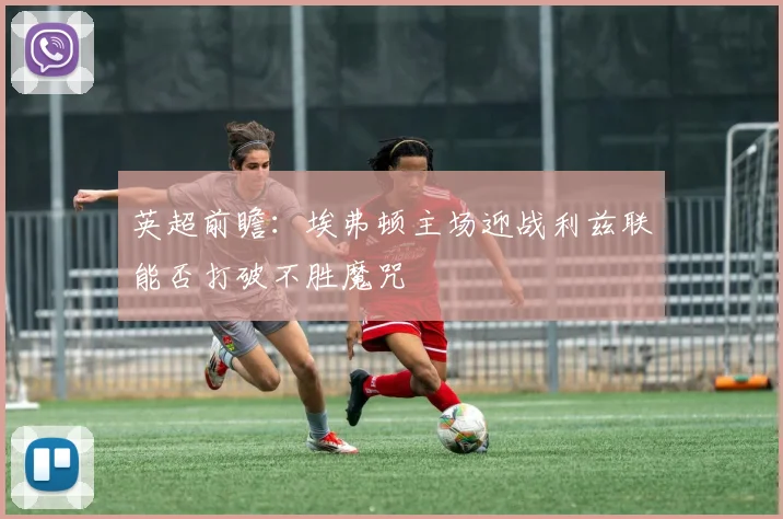 英超前瞻：埃弗顿主场迎战利兹联能否打破不胜魔咒