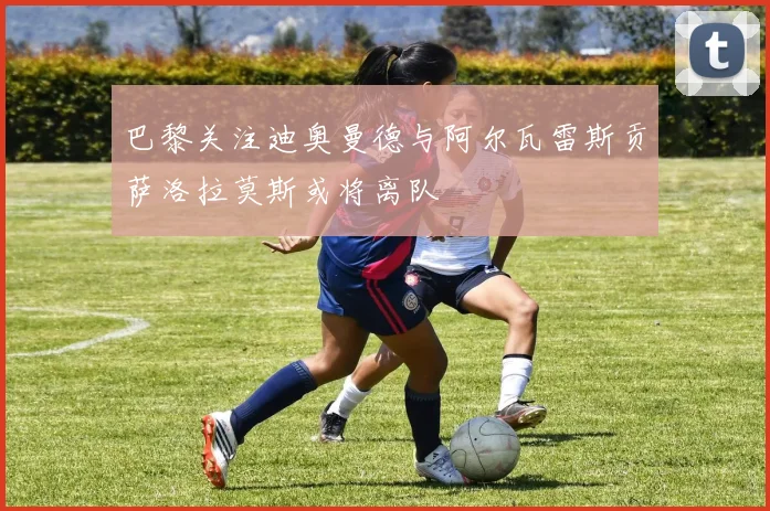 巴黎关注迪奥曼德与阿尔瓦雷斯贡萨洛拉莫斯或将离队
