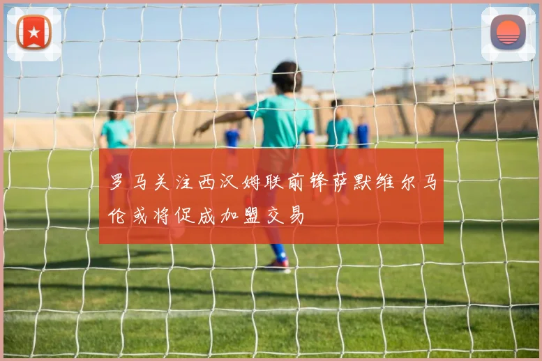 罗马关注西汉姆联前锋萨默维尔马伦或将促成加盟交易
