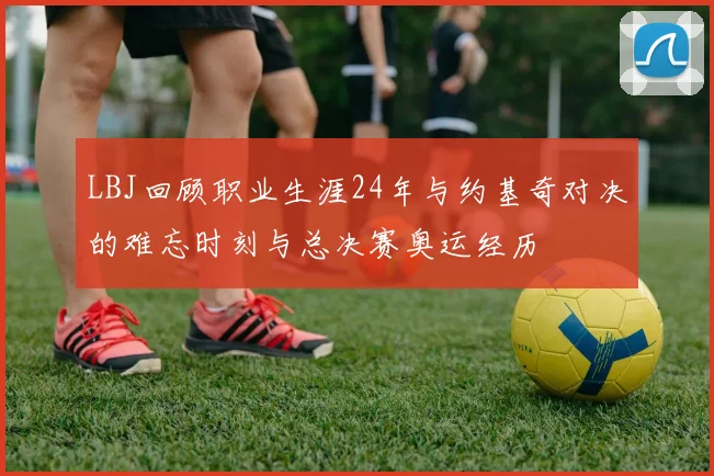 LBJ回顾职业生涯24年与约基奇对决的难忘时刻与总决赛奥运经历