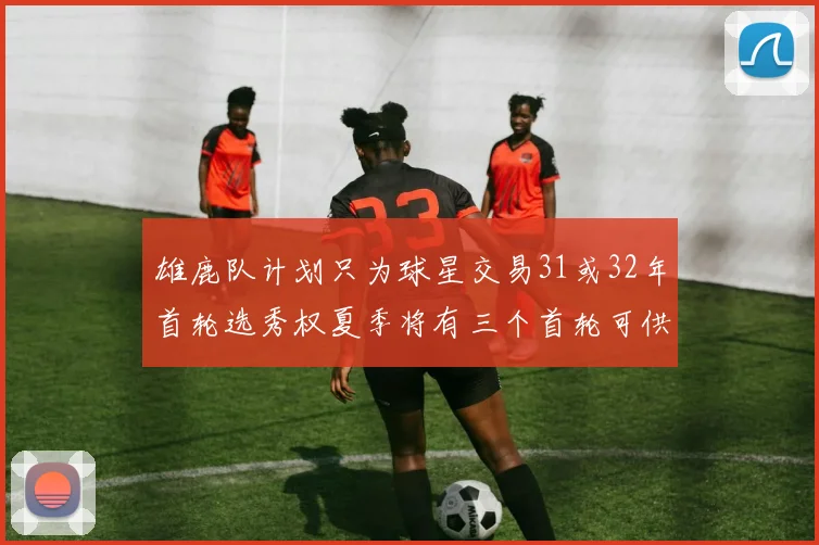 雄鹿队计划只为球星交易31或32年首轮选秀权夏季将有三个首轮可供交易