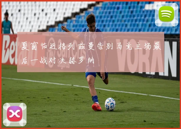 夏窗临近格列兹曼告别马竞主场最后一战对决赫罗纳