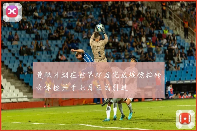 曼联计划在世界杯后完成埃德松转会体检并于七月正式引进