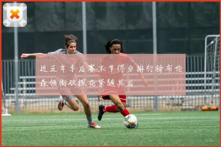 近五年季后赛末节得分排行榜布伦森领衔双探花紧随其后