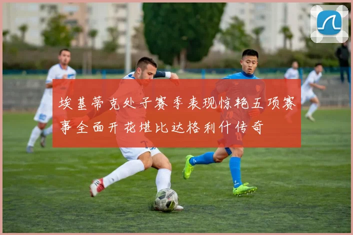 埃基蒂克处子赛季表现惊艳五项赛事全面开花堪比达格利什传奇