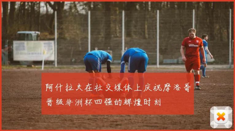 阿什拉夫在社交媒体上庆祝摩洛哥晋级非洲杯四强的辉煌时刻
