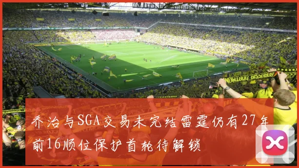 乔治与SGA交易未完结雷霆仍有27年前16顺位保护首轮待解锁